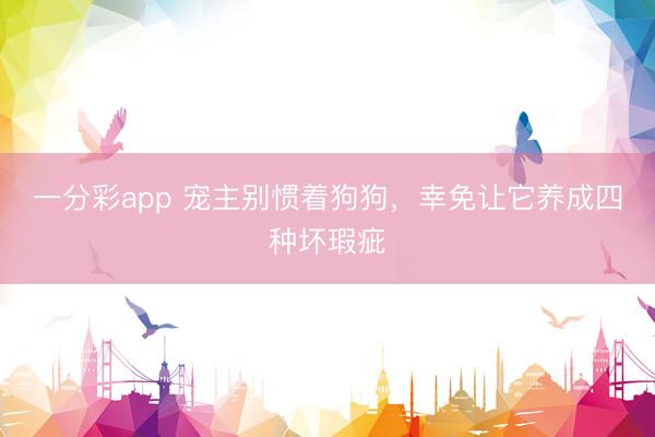 一分彩app 宠主别惯着狗狗，幸免让它养成四种坏瑕疵