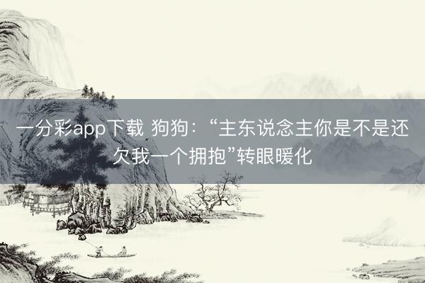 一分彩app下载 狗狗：“主东说念主你是不是还欠我一个拥抱”转眼暖化