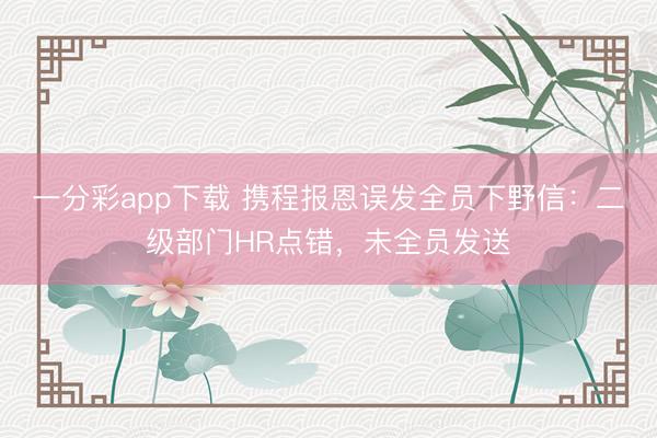 一分彩app下载 携程报恩误发全员下野信：二级部门HR点错，未全员发送