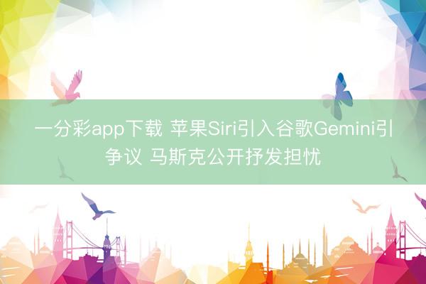 一分彩app下载 苹果Siri引入谷歌Gemini引争议 马斯克公开抒发担忧