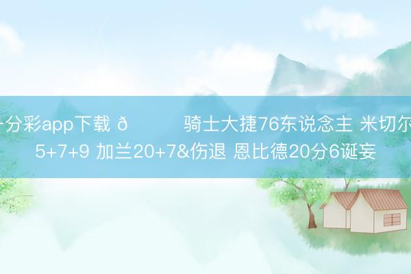 一分彩app下载 🏀骑士大捷76东说念主 米切尔35+7+9 加兰20+7&伤退 恩比德20分6诞妄