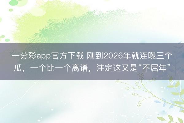 一分彩app官方下载 刚到2026年就连曝三个瓜，一个比一个离谱，注定这又是“不屈年”