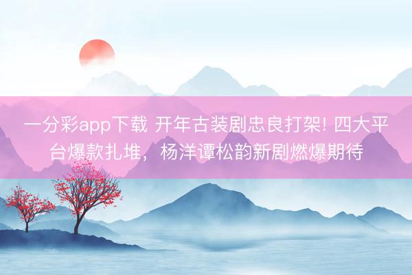 一分彩app下载 开年古装剧忠良打架! 四大平台爆款扎堆，杨洋谭松韵新剧燃爆期待