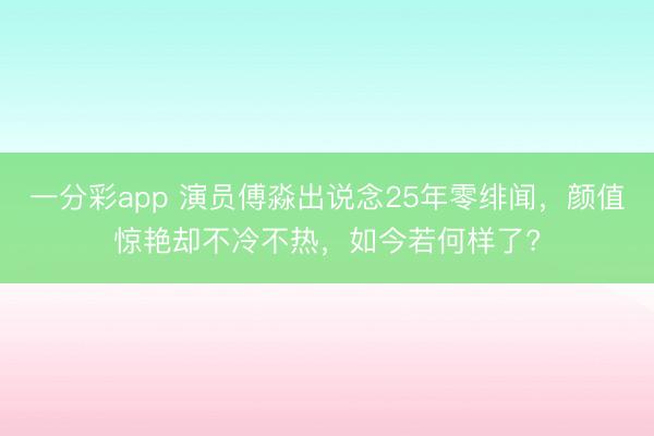 一分彩app 演员傅淼出说念25年零绯闻，颜值惊艳却不冷不热，如今若何样了?