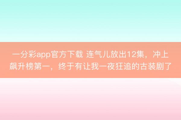 一分彩app官方下载 连气儿放出12集，冲上飙升榜第一，终于有让我一夜狂追的古装剧了