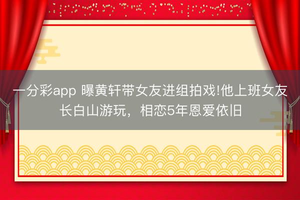 一分彩app 曝黄轩带女友进组拍戏!他上班女友长白山游玩，相恋5年恩爱依旧