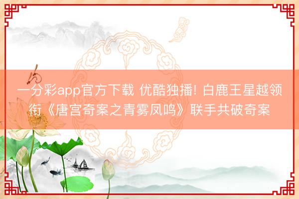 一分彩app官方下载 优酷独播! 白鹿王星越领衔《唐宫奇案之青雾凤鸣》联手共破奇案