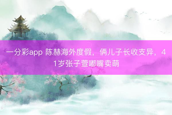 一分彩app 陈赫海外度假，俩儿子长收支异，41岁张子萱嘟嘴卖萌