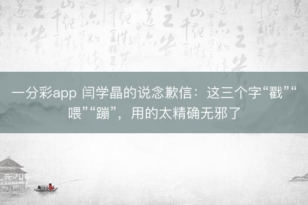 一分彩app 闫学晶的说念歉信：这三个字“戳”“喂”“蹦”，用的太精确无邪了