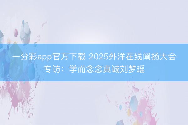一分彩app官方下载 2025外洋在线阐扬大会专访：学而念念真诚刘梦瑶