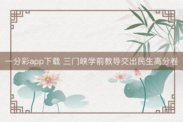 一分彩app下载 三门峡学前教导交出民生高分卷