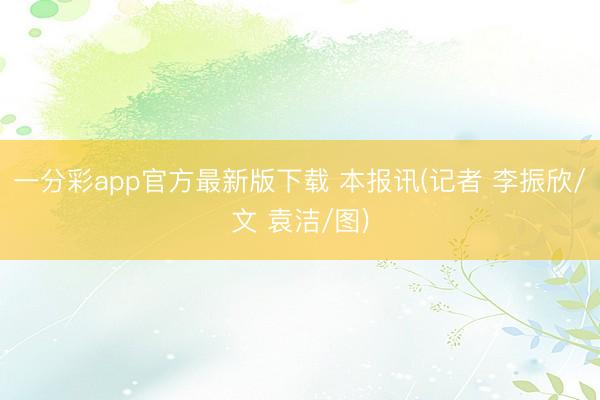 一分彩app官方最新版下载 本报讯(记者 李振欣/文 袁洁/图)