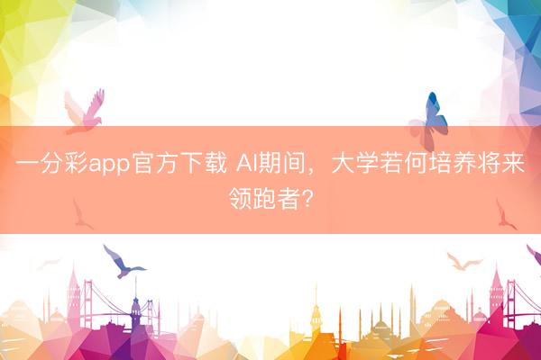 一分彩app官方下载 AI期间，大学若何培养将来领跑者?