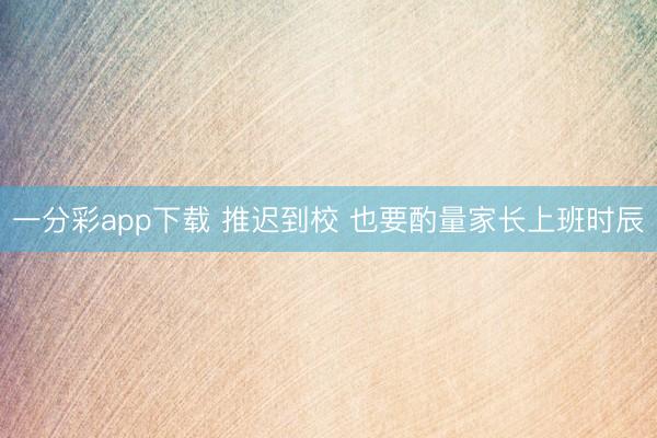 一分彩app下载 推迟到校 也要酌量家长上班时辰