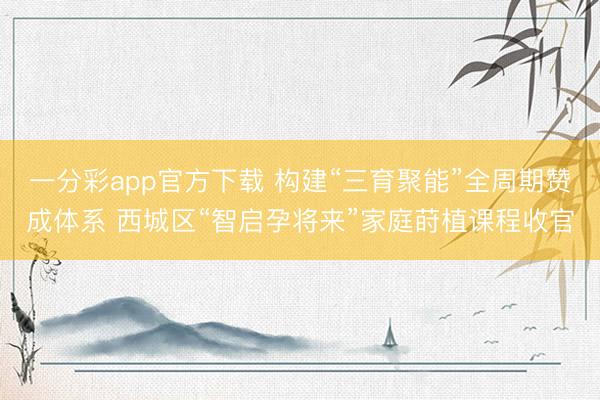 一分彩app官方下载 构建“三育聚能”全周期赞成体系 西城区“智启孕将来”家庭莳植课程收官