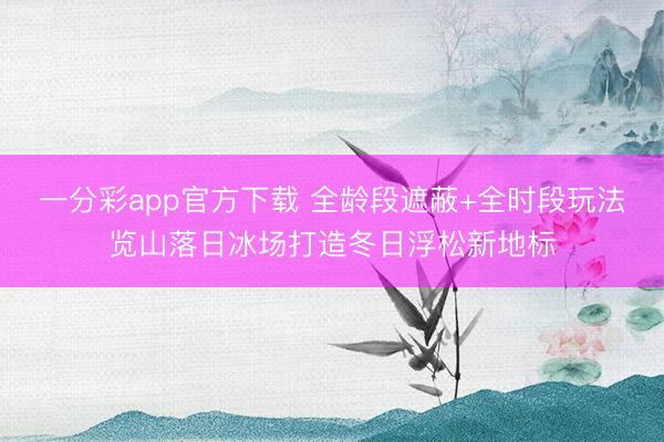 一分彩app官方下载 全龄段遮蔽+全时段玩法览山落日冰场打造冬日浮松新地标