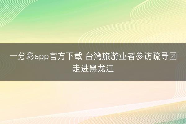 一分彩app官方下载 台湾旅游业者参访疏导团走进黑龙江