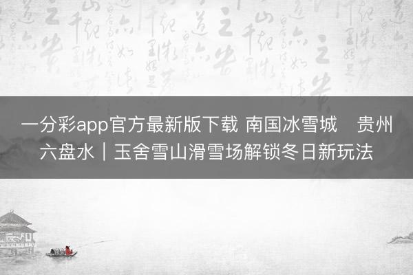 一分彩app官方最新版下载 南国冰雪城・贵州六盘水｜玉舍雪山滑雪场解锁冬日新玩法