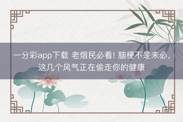 一分彩app下载 老烟民必看! 脑梗不是未必，这几个风气正在偷走你的健康