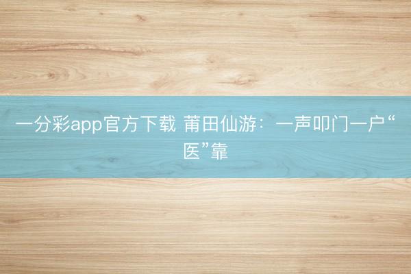 一分彩app官方下载 莆田仙游：一声叩门一户“医”靠