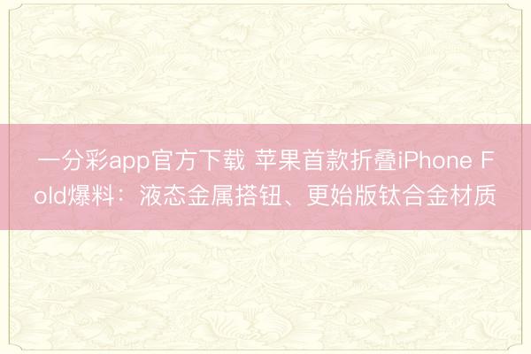 一分彩app官方下载 苹果首款折叠iPhone Fold爆料：液态金属搭钮、更始版钛合金材质
