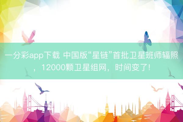 一分彩app下载 中国版“星链”首批卫星班师辐照，12000颗卫星组网，时间变了!
