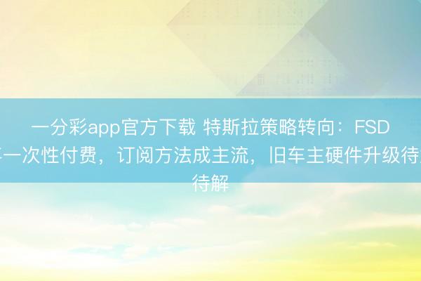 一分彩app官方下载 特斯拉策略转向：FSD弃一次性付费，订阅方法成主流，旧车主硬件升级待解