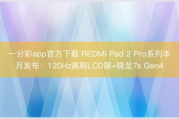 一分彩app官方下载 REDMI Pad 2 Pro系列本月发布：120Hz高刷LCD屏+骁龙7s Gen4