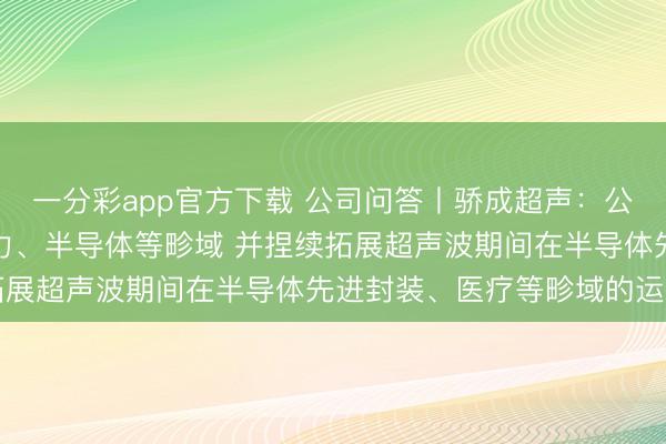 一分彩app官方下载 公司问答丨骄成超声：公司居品主要运用于新动力、半导体等畛域 并捏续拓展超声波期间在半导体先进封装、医疗等畛域的运用