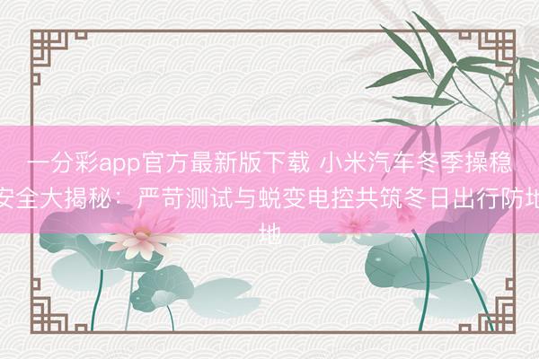 一分彩app官方最新版下载 小米汽车冬季操稳安全大揭秘：严苛测试与蜕变电控共筑冬日出行防地