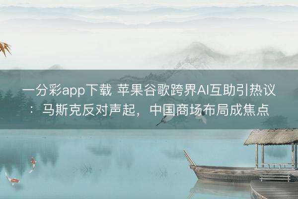 一分彩app下载 苹果谷歌跨界AI互助引热议：马斯克反对声起，中国商场布局成焦点