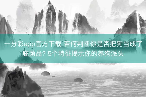 一分彩app官方下载 若何判断你是否把狗当成了庇荫品? 5个特征揭示你的养狗派头