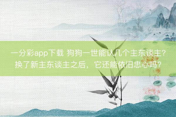 一分彩app下载 狗狗一世能认几个主东谈主?换了新主东谈主之后，它还能依旧忠心吗?
