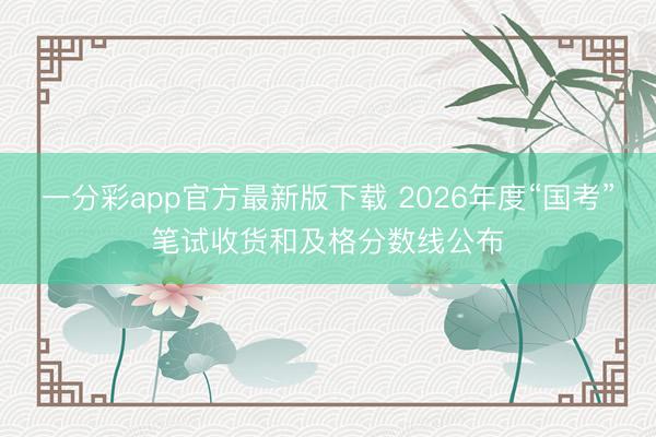 一分彩app官方最新版下载 2026年度“国考”笔试收货和及格分数线公布