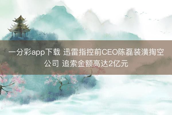一分彩app下载 迅雷指控前CEO陈磊装潢掏空公司 追索金额高达2亿元