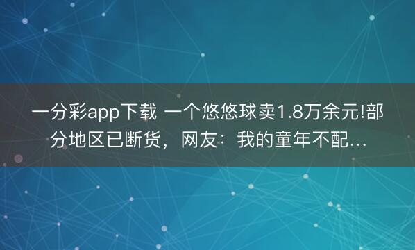 一分彩app下载 一个悠悠球卖1.8万余元!部分地区已断货，网友：我的童年不配…