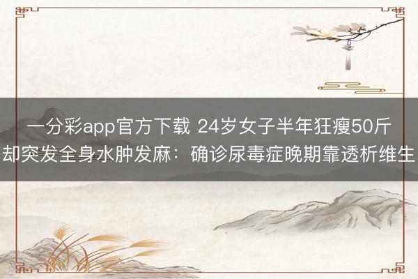 一分彩app官方下载 24岁女子半年狂瘦50斤却突发全身水肿发麻：确诊尿毒症晚期靠透析维生