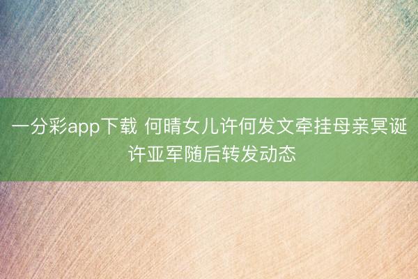 一分彩app下载 何晴女儿许何发文牵挂母亲冥诞 许亚军随后转发动态