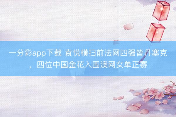一分彩app下载 袁悦横扫前法网四强皆丹塞克，四位中国金花入围澳网女单正赛