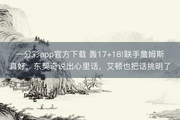 一分彩app官方下载 轰17+18!联手詹姆斯真好，东契奇说出心里话，艾顿也把话挑明了