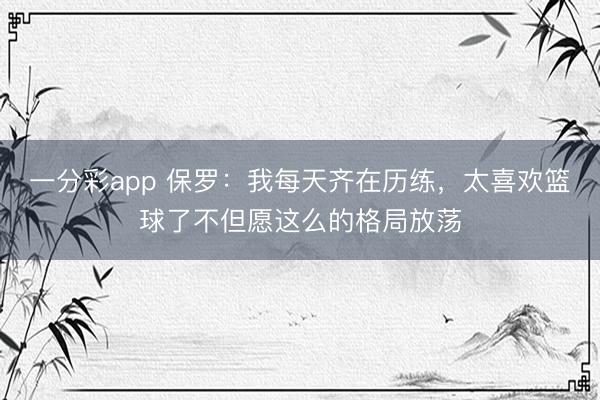 一分彩app 保罗：我每天齐在历练，太喜欢篮球了不但愿这么的格局放荡