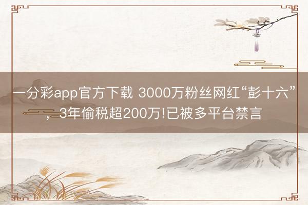 一分彩app官方下载 3000万粉丝网红“彭十六”，3年偷税超200万!已被多平台禁言