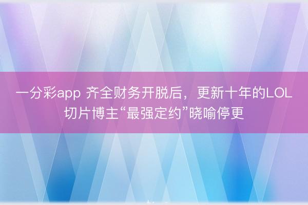 一分彩app 齐全财务开脱后，更新十年的LOL切片博主“最强定约”晓喻停更
