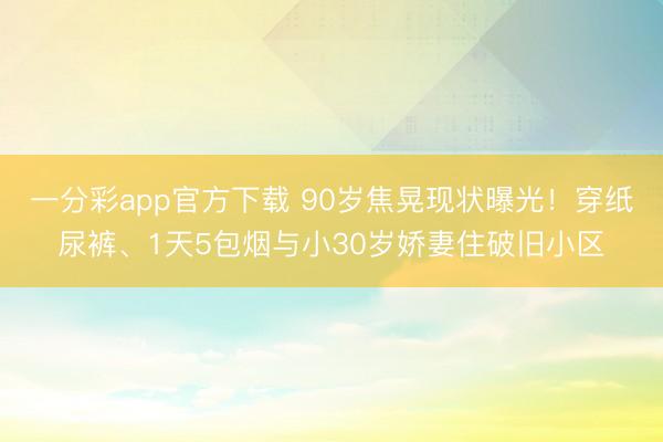 一分彩app官方下载 90岁焦晃现状曝光!穿纸尿裤、1天5包烟与小30岁娇妻住破旧小区
