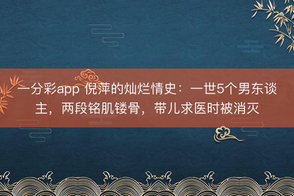 一分彩app 倪萍的灿烂情史：一世5个男东谈主，两段铭肌镂骨，带儿求医时被消灭
