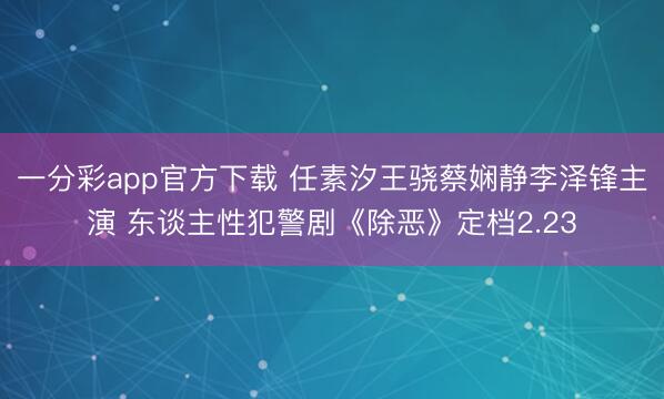 一分彩app官方下载 任素汐王骁蔡娴静李泽锋主演 东谈主性犯警剧《除恶》定档2.23