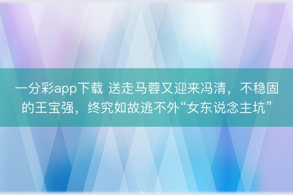 一分彩app下载 送走马蓉又迎来冯清，不稳固的王宝强，终究如故逃不外“女东说念主坑”