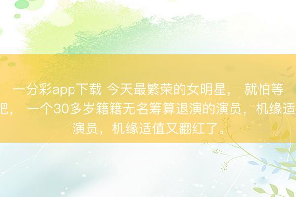 一分彩app下载 今天最繁荣的女明星, 就怕等于王佳佳了吧, 一个30多岁籍籍无名筹算退演的演员,机缘适值又翻红了。