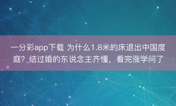 一分彩app下载 为什么1.8米的床退出中国度庭？结过婚的东说念主齐懂，看完涨学问了