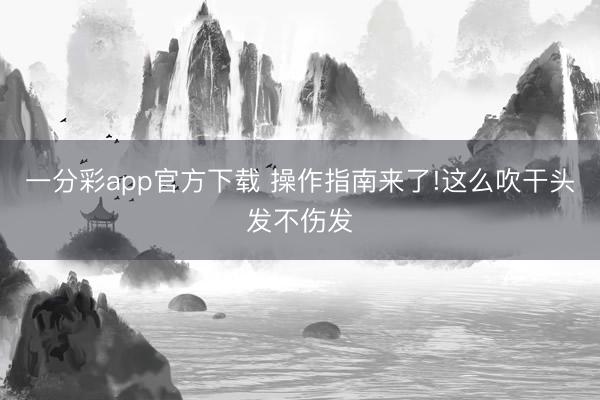 一分彩app官方下载 操作指南来了!这么吹干头发不伤发